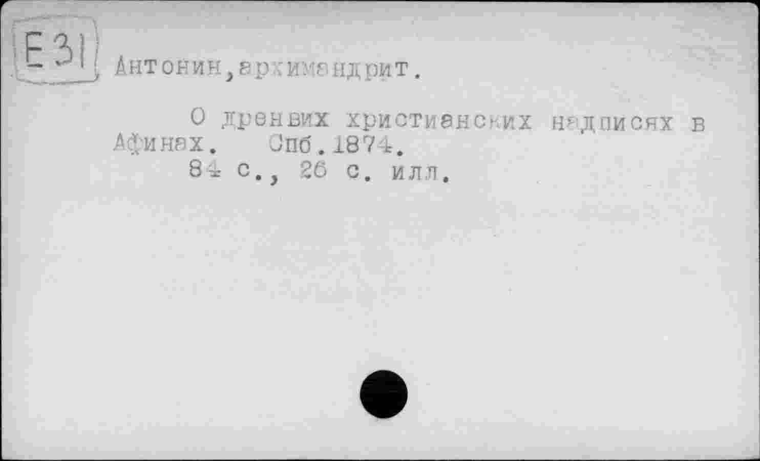 ﻿z ai •
“	> Антонин,архимандрит.
О дренвих христианских надписях в Афинах. Опб.1874.
8і с., 26 с. илл.